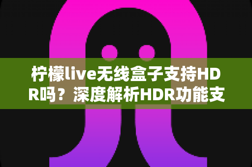 柠檬live无线盒子支持HDR吗？深度解析HDR功能支持情况与家庭观影画质优化全攻略