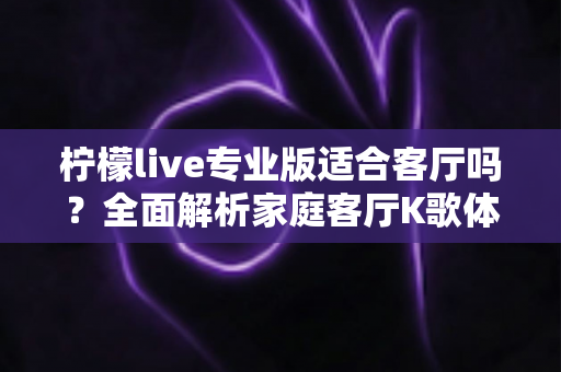 柠檬live专业版适合客厅吗？全面解析家庭客厅K歌体验与实用搭建指南
