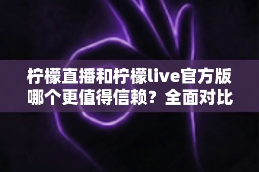 柠檬直播和柠檬live官方版哪个更值得信赖？全面对比分析与安全选择指南