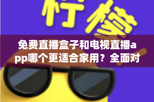 免费直播盒子和电视直播app哪个更适合家用?全面对比分析与选购指南 免费直播盒子和电视直播app哪个更适合家用?全面对比分析与选购指南