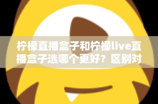 柠檬直播盒子和柠檬live直播盒子选哪个更好？区别对比、优缺点分析与选购攻略一文看懂