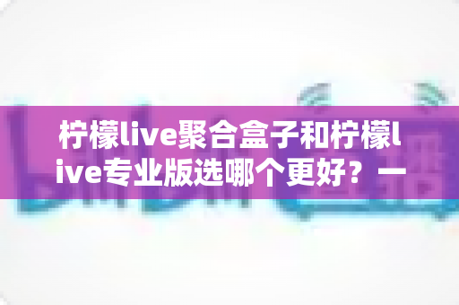 柠檬live聚合盒子和柠檬live专业版选哪个更好？一文读懂两者差异，帮你做出最适合自己的选择
