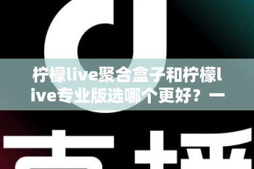 柠檬live聚合盒子和柠檬live专业版选哪个更好？一文读懂两者差异，帮你做出最适合自己的选择