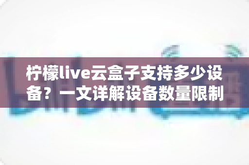 柠檬live云盒子支持多少设备？一文详解设备数量限制、登录规则与多设备使用攻略