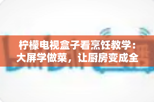 柠檬电视盒子看烹饪教学:大屏学做菜,让厨房变成全家人的美食课堂 柠檬电视盒子看烹饪教学:大屏学做菜,让厨房变成全家人的美食课堂