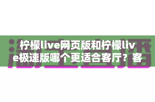 柠檬live网页版和柠檬live极速版哪个更适合客厅？客厅观影体验全方位对比指南