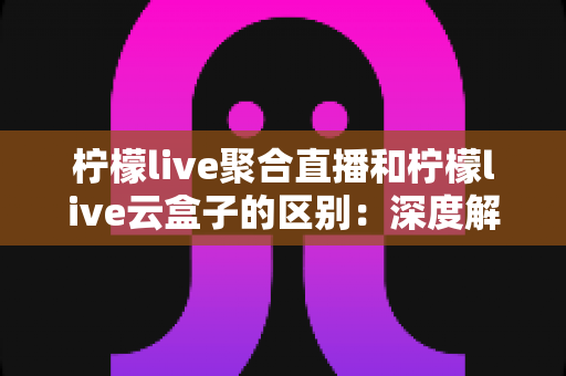 柠檬live聚合直播和柠檬live云盒子的区别:深度解析两大核心功能,帮你快速找到最适合的直播解决方案 柠檬live聚合直播和柠檬live云盒子的区别:深度解析两大核心功能,帮你快速找到最适合的直播解决方案