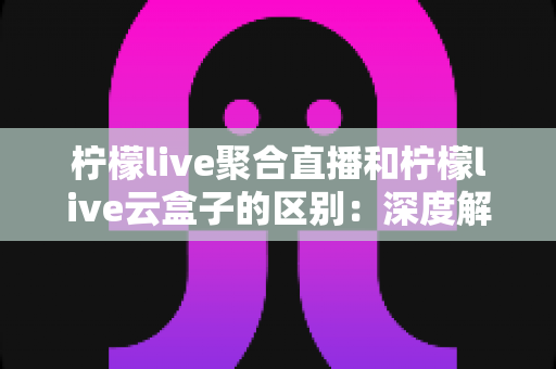 柠檬live聚合直播和柠檬live云盒子的区别：深度解析两大核心功能，帮你快速找到最适合的直播解决方案