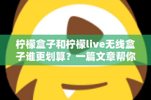 柠檬盒子和柠檬live无线盒子谁更划算？一篇文章帮你算清这笔账，选对不花冤枉钱