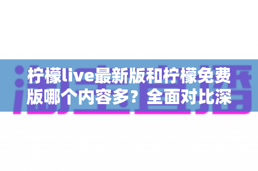 柠檬live最新版和柠檬免费版哪个内容多？全面对比深度解析，帮你一次选对版本