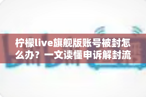 柠檬live旗舰版账号被封怎么办？一文读懂申诉解封流程与账号安全防护全攻略