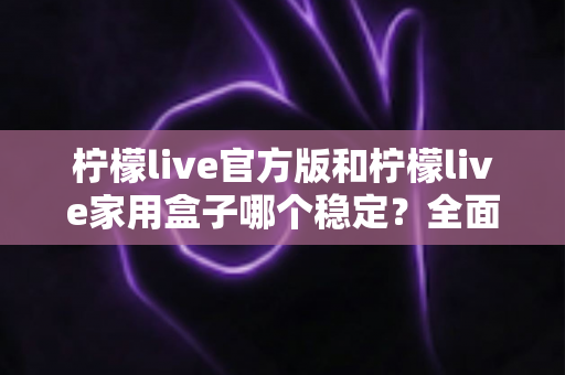 柠檬live官方版和柠檬live家用盒子哪个稳定？全面深度对比解析与选购指南