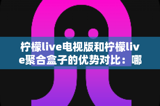 柠檬live电视版和柠檬live聚合盒子的优势对比:哪一种方案更适合您的家庭观影需求? 柠檬live电视版和柠檬live聚合盒子的优势对比:哪一种方案更适合您的家庭观影需求?