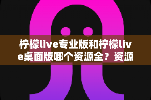 柠檬live专业版和柠檬live桌面版哪个资源全？资源覆盖、功能体验与选购建议全解析