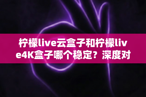 柠檬live云盒子和柠檬live4K盒子哪个稳定?深度对比测评帮你选对不踩坑 柠檬live云盒子和柠檬live4K盒子哪个稳定?深度对比测评帮你选对不踩坑