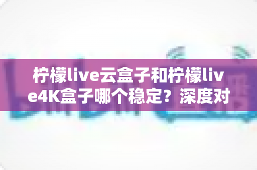 柠檬live云盒子和柠檬live4K盒子哪个稳定？深度对比测评帮你选对不踩坑