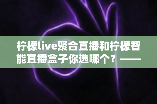 柠檬live聚合直播和柠檬智能直播盒子你选哪个？——软件方案与硬件盒子全方位深度对比指南