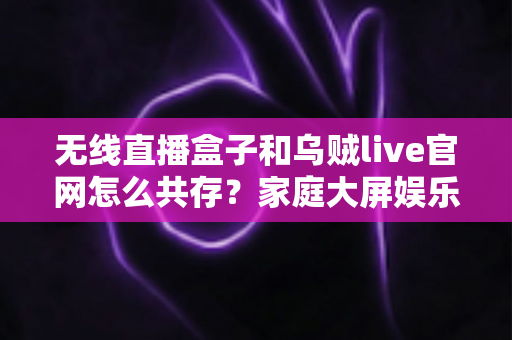 无线直播盒子和乌贼live官网怎么共存?家庭大屏娱乐双轨方案全解析 无线直播盒子和乌贼live官网怎么共存?家庭大屏娱乐双轨方案全解析