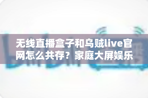 无线直播盒子和乌贼live官网怎么共存?家庭大屏娱乐双轨方案全解析 无线直播盒子和乌贼live官网怎么共存?家庭大屏娱乐双轨方案全解析