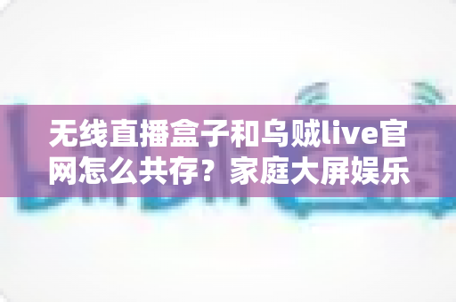 无线直播盒子和乌贼live官网怎么共存？家庭大屏娱乐双轨方案全解析