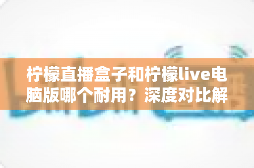 柠檬直播盒子和柠檬live电脑版哪个耐用?深度对比解析帮你选对长寿命直播工具 柠檬直播盒子和柠檬live电脑版哪个耐用?深度对比解析帮你选对长寿命直播工具