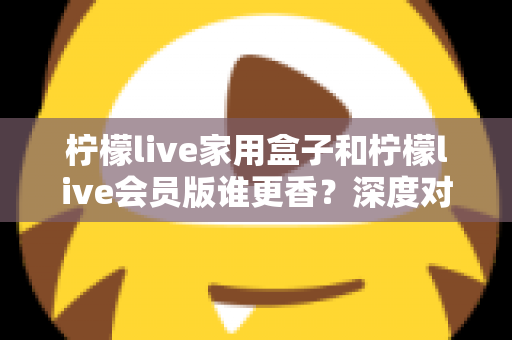 柠檬live家用盒子和柠檬live会员版谁更香？深度对比分析帮你一次选对