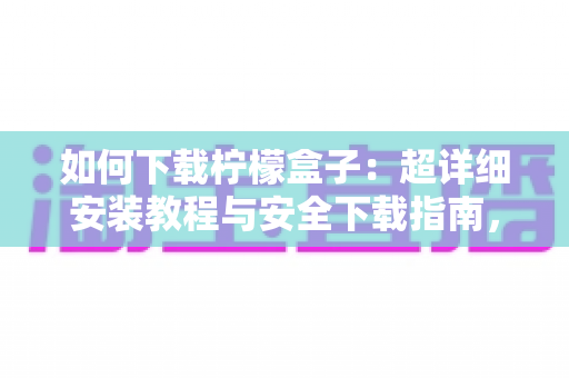 如何下载柠檬盒子：超详细安装教程与安全下载指南，新手也能一次搞定