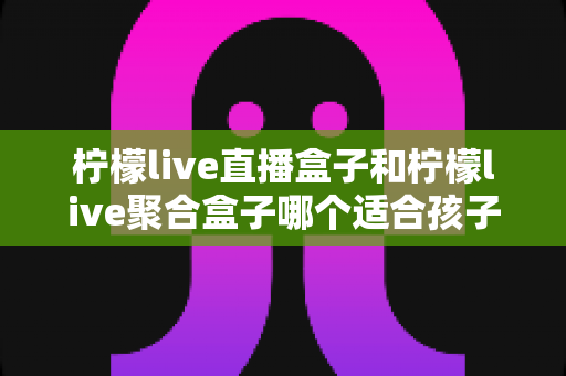 柠檬live直播盒子和柠檬live聚合盒子哪个适合孩子？家长必读的深度选购对比指南