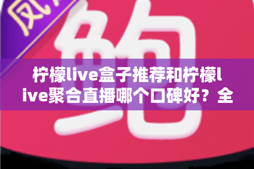 柠檬live盒子推荐和柠檬live聚合直播哪个口碑好?全网深度对比帮你选对不踩坑 柠檬live盒子推荐和柠檬live聚合直播哪个口碑好?全网深度对比帮你选对不踩坑