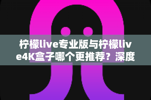 柠檬live专业版与柠檬live4K盒子哪个更推荐？深度对比测评帮你选对不选贵