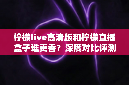 柠檬live高清版和柠檬直播盒子谁更香？深度对比评测帮你一次选对不踩坑