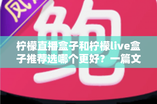 柠檬直播盒子和柠檬live盒子推荐选哪个更好？一篇文章帮你彻底搞懂选购难题