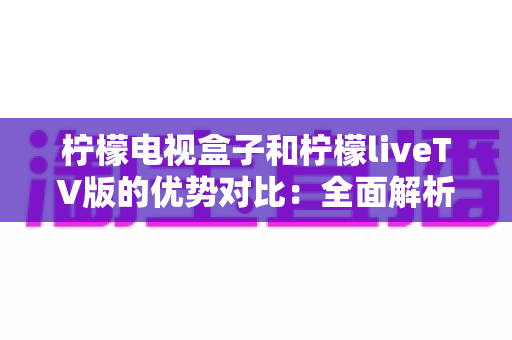 柠檬电视盒子和柠檬liveTV版的优势对比：全面解析助你选购不迷路