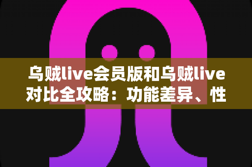 乌贼live会员版和乌贼live对比全攻略：功能差异、性价比与选择建议一文讲透，帮你选对版本不花冤枉钱