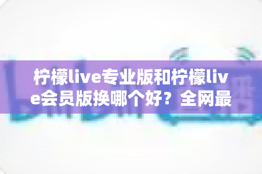 柠檬live专业版和柠檬live会员版换哪个好？全网最全对比评测与选购攻略，看完不再纠结