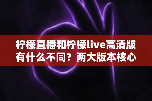 柠檬直播和柠檬live高清版有什么不同？两大版本核心差异全面解析，帮你选对最适合的版本