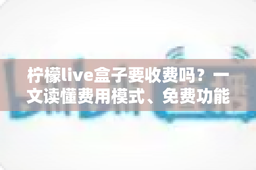 柠檬live盒子要收费吗？一文读懂费用模式、免费功能与避坑指南