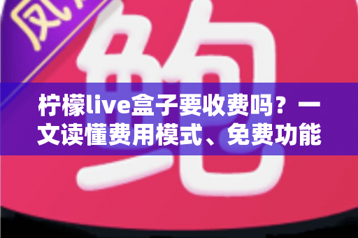 柠檬live盒子要收费吗？一文读懂费用模式、免费功能与避坑指南