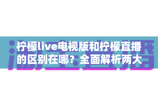 柠檬live电视版和柠檬直播的区别在哪?全面解析两大版本差异与选择建议 柠檬live电视版和柠檬直播的区别在哪?全面解析两大版本差异与选择建议