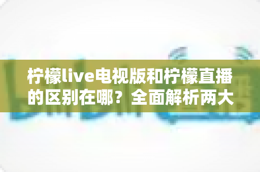 柠檬live电视版和柠檬直播的区别在哪？全面解析两大版本差异与选择建议