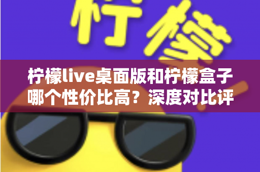 柠檬live桌面版和柠檬盒子哪个性价比高？深度对比评测与选购全指南