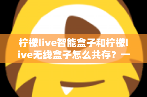 柠檬live智能盒子和柠檬live无线盒子怎么共存？一文学会双盒子协同使用全攻略