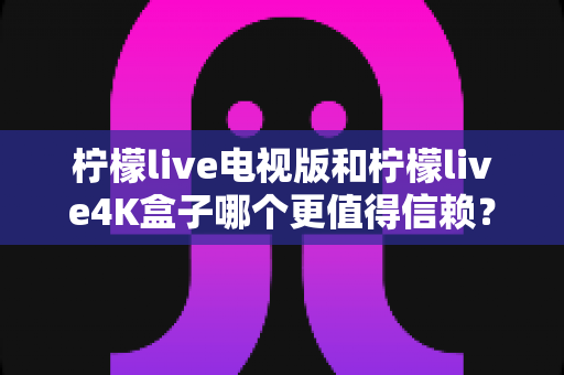 柠檬live电视版和柠檬live4K盒子哪个更值得信赖?深度对比评测助你明智选购 柠檬live电视版和柠檬live4K盒子哪个更值得信赖?深度对比评测助你明智选购