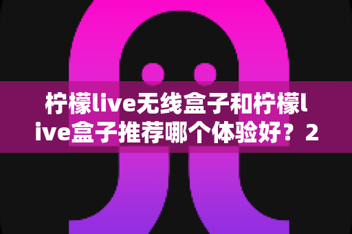 柠檬live无线盒子和柠檬live盒子推荐哪个体验好?2025最新深度对比评测与选购指南 柠檬live无线盒子和柠檬live盒子推荐哪个体验好?2025最新深度对比评测与选购指南