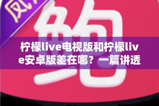 柠檬live电视版和柠檬live安卓版差在哪？一篇讲透版本差异，帮你选对不纠结