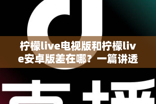 柠檬live电视版和柠檬live安卓版差在哪？一篇讲透版本差异，帮你选对不纠结