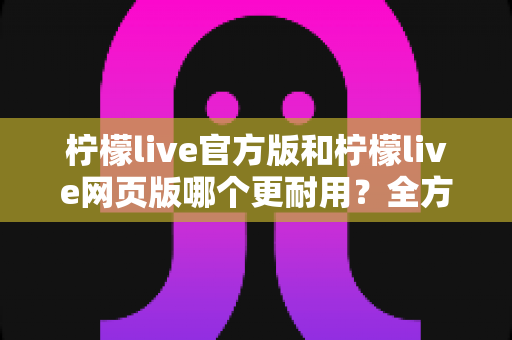 柠檬live官方版和柠檬live网页版哪个更耐用?全方位稳定性对比与选择指南 柠檬live官方版和柠檬live网页版哪个更耐用?全方位稳定性对比与选择指南