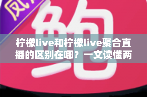 柠檬live和柠檬live聚合直播的区别在哪？一文读懂两者核心差异与选择指南