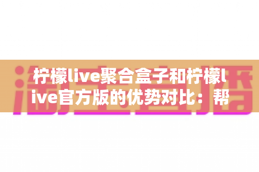 柠檬live聚合盒子和柠檬live官方版的优势对比：帮你选对版本的高清观看指南