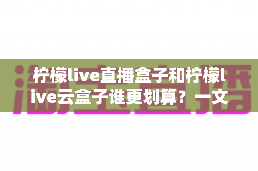 柠檬live直播盒子和柠檬live云盒子谁更划算?一文看懂两者性价比差异与选购全攻略 柠檬live直播盒子和柠檬live云盒子谁更划算?一文看懂两者性价比差异与选购全攻略